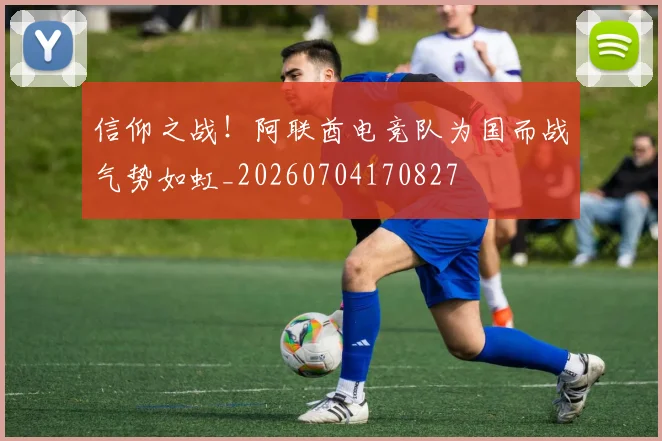 信仰之战!阿联酋电竞队为国而战气势如虹_20260704170827