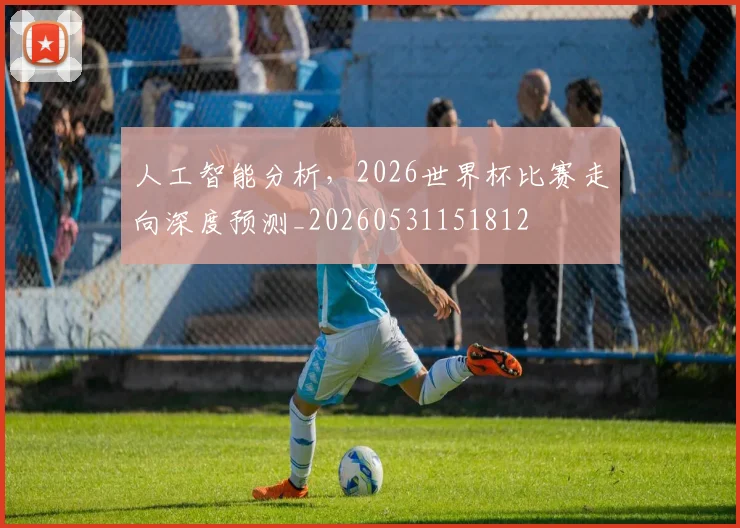 人工智能分析，2026世界杯比赛走向深度预测_20260531151812