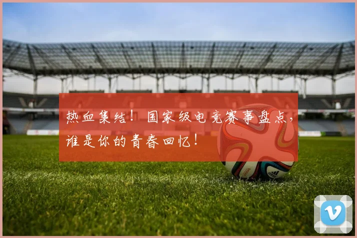 热血集结！国家级电竞赛事盘点，谁是你的青春回忆！