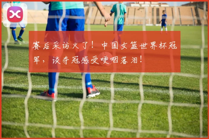 赛后采访火了！中国女篮世界杯冠军，谈夺冠感受哽咽落泪！