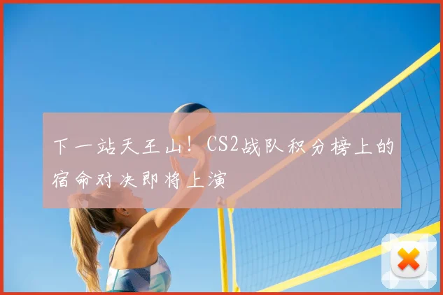 下一站天王山!CS2战队积分榜上的宿命对决即将上演