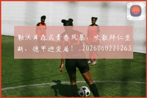 勒沃库森式青春风暴，吹散拜仁垄断，德甲迎变局！_20260602212632