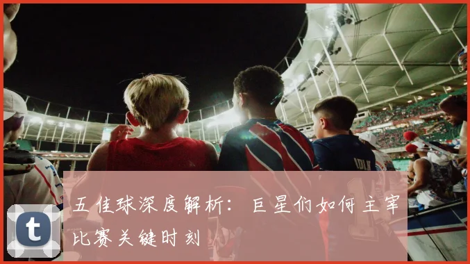 五佳球深度解析：巨星们如何主宰比赛关键时刻