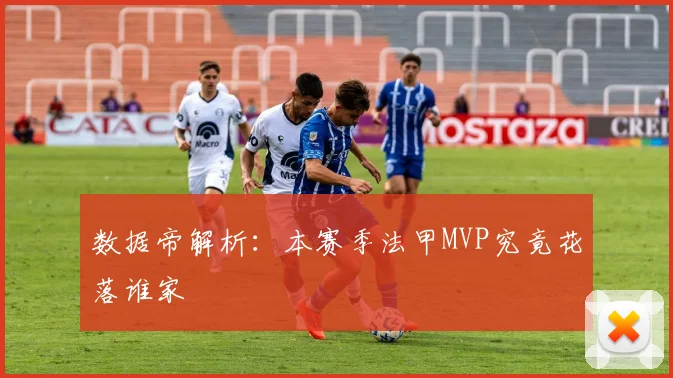 数据帝解析：本赛季法甲MVP究竟花落谁家