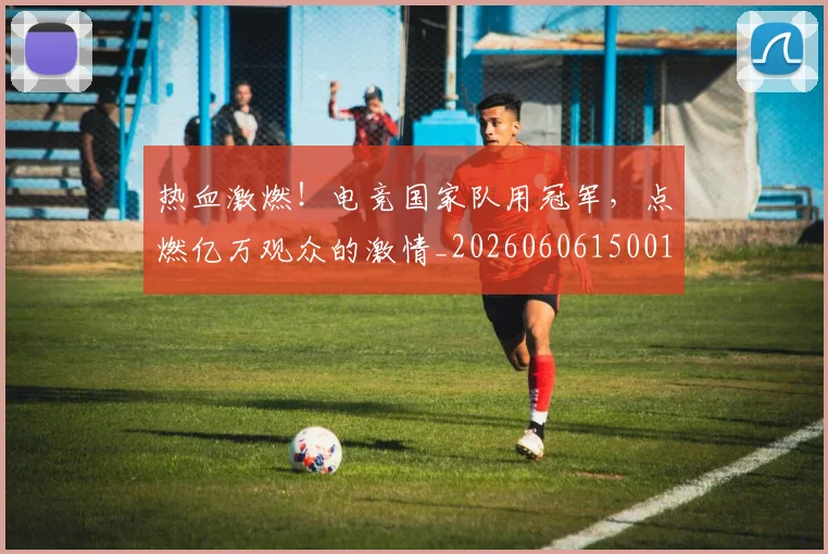 热血激燃！电竞国家队用冠军，点燃亿万观众的激情_20260606150013
