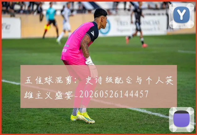 五佳球混剪：史诗级配合与个人英雄主义盛宴_20260526144457