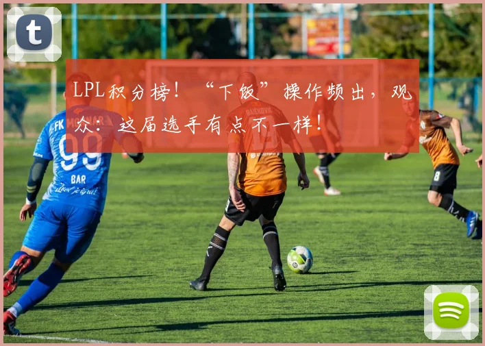 LPL积分榜！“下饭”操作频出，观众：这届选手有点不一样！