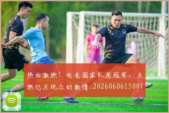 热血激燃！电竞国家队用冠军，点燃亿万观众的激情_20260606150013