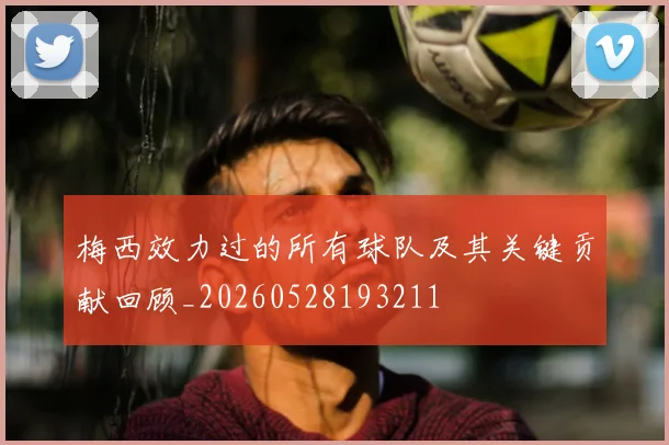 梅西效力过的所有球队及其关键贡献回顾_20260528193211