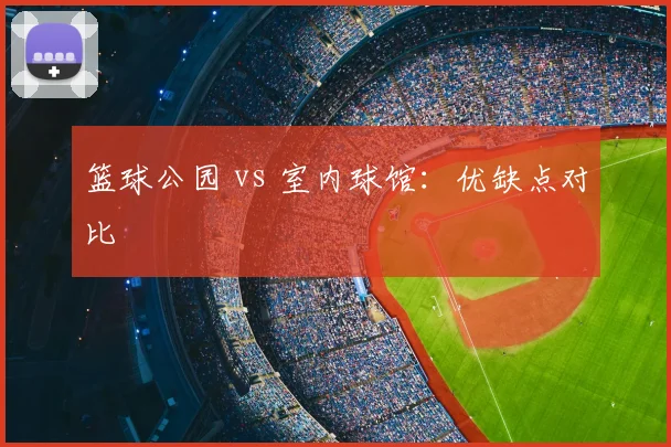 篮球公园 vs 室内球馆：优缺点对比