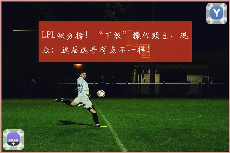 LPL积分榜！“下饭”操作频出，观众：这届选手有点不一样！