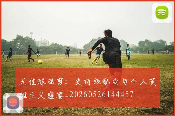 五佳球混剪：史诗级配合与个人英雄主义盛宴_20260526144457
