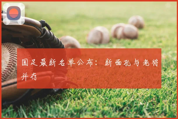 国足最新名单公布：新面孔与老将并存