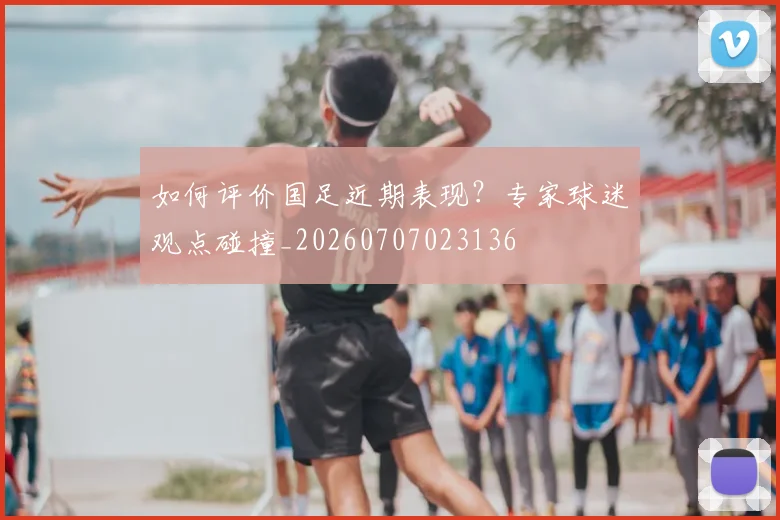 如何评价国足近期表现？专家球迷观点碰撞_20260707023136