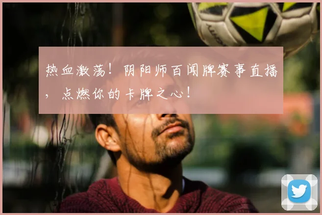 热血激荡！阴阳师百闻牌赛事直播，点燃你的卡牌之心！